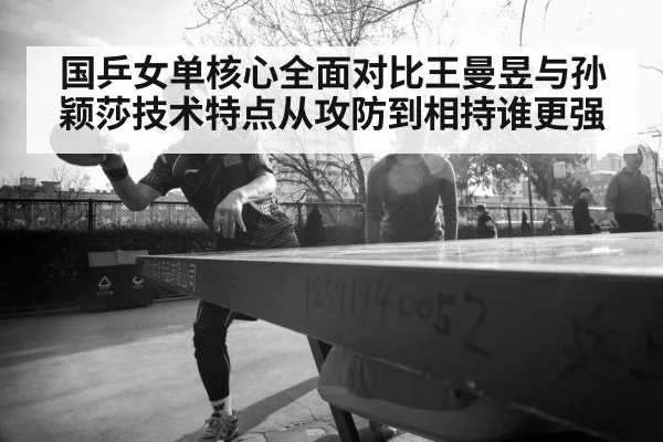 国乒女单核心全面对比王曼昱与孙颖莎技术特点从攻防到相持谁更强