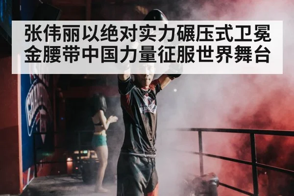张伟丽以绝对实力碾压式卫冕金腰带中国力量征服世界舞台